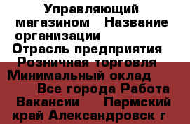 Управляющий магазином › Название организации ­ ProffLine › Отрасль предприятия ­ Розничная торговля › Минимальный оклад ­ 35 000 - Все города Работа » Вакансии   . Пермский край,Александровск г.